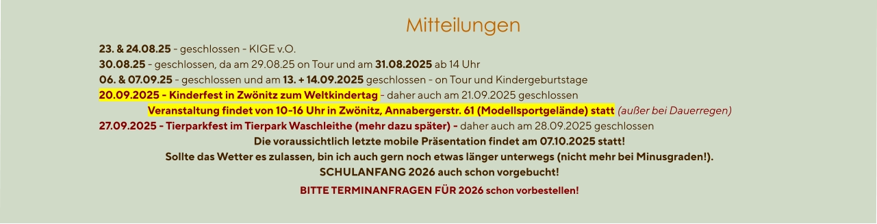 Mitteilungen  23. & 24.08.25 - geschlossen - KIGE v.O. 30.08.25 - geschlossen, da am 29.08.25 on Tour und am 31.08.2025 ab 14 Uhr 06. & 07.09.25 - geschlossen und am 13. + 14.09.2025 geschlossen - on Tour und Kindergeburtstage 20.09.2025 - Kinderfest in Zwönitz zum Weltkindertag - daher auch am 21.09.2025 geschlossen Veranstaltung findet von 10-16 Uhr in Zwönitz, Annabergerstr. 61 (Modellsportgelände) statt (außer bei Dauerregen) 27.09.2025 - Tierparkfest im Tierpark Waschleithe (mehr dazu später) - daher auch am 28.09.2025 geschlossen Die voraussichtlich letzte mobile Präsentation findet am 07.10.2025 statt! Sollte das Wetter es zulassen, bin ich auch gern noch etwas länger unterwegs (nicht mehr bei Minusgraden!). SCHULANFANG 2026 auch schon vorgebucht! BITTE TERMINANFRAGEN FÜR 2026 schon vorbestellen!