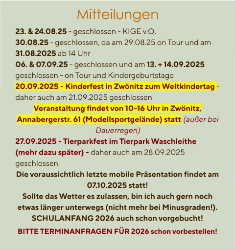 Mitteilungen  23. & 24.08.25 - geschlossen - KIGE v.O. 30.08.25 - geschlossen, da am 29.08.25 on Tour und am 31.08.2025 ab 14 Uhr 06. & 07.09.25 - geschlossen und am 13. + 14.09.2025 geschlossen - on Tour und Kindergeburtstage 20.09.2025 - Kinderfest in Zwönitz zum Weltkindertag - daher auch am 21.09.2025 geschlossen Veranstaltung findet von 10-16 Uhr in Zwönitz, Annabergerstr. 61 (Modellsportgelände) statt (außer bei Dauerregen) 27.09.2025 - Tierparkfest im Tierpark Waschleithe (mehr dazu später) - daher auch am 28.09.2025 geschlossen Die voraussichtlich letzte mobile Präsentation findet am 07.10.2025 statt! Sollte das Wetter es zulassen, bin ich auch gern noch etwas länger unterwegs (nicht mehr bei Minusgraden!). SCHULANFANG 2026 auch schon vorgebucht! BITTE TERMINANFRAGEN FÜR 2026 schon vorbestellen!