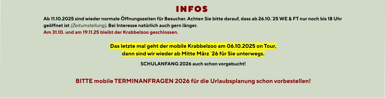 INFOS  Ab 11.10.2025 sind wieder normale Öffnungszeiten für Besucher. Achten Sie bitte darauf, dass ab 26.10.´25 WE & FT nur noch bis 18 Uhr geöffnet ist (Zeitumstellung). Bei Interesse natürlich auch gern länger. Am 31.10. und am 19.11.25 bleibt der Krabbelzoo geschlossen.  Das letzte mal geht der mobile Krabbelzoo am 06.10.2025 on Tour, dann sind wir wieder ab Mitte März `26 für Sie unterwegs. SCHULANFANG 2026 auch schon vorgebucht!  BITTE mobile TERMINANFRAGEN 2026 für die Urlaubsplanung schon vorbestellen!