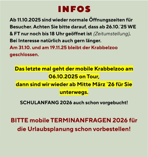INFOS  Ab 11.10.2025 sind wieder normale Öffnungszeiten für Besucher. Achten Sie bitte darauf, dass ab 26.10.´25 WE & FT nur noch bis 18 Uhr geöffnet ist (Zeitumstellung). Bei Interesse natürlich auch gern länger. Am 31.10. und am 19.11.25 bleibt der Krabbelzoo geschlossen.  Das letzte mal geht der mobile Krabbelzoo am 06.10.2025 on Tour, dann sind wir wieder ab Mitte März `26 für Sie unterwegs. SCHULANFANG 2026 auch schon vorgebucht!  BITTE mobile TERMINANFRAGEN 2026 für die Urlaubsplanung schon vorbestellen!