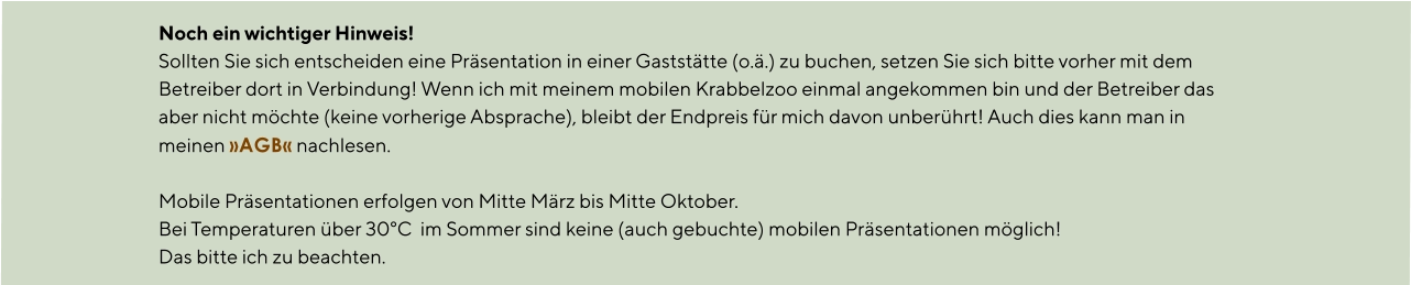 Noch ein wichtiger Hinweis! Sollten Sie sich entscheiden eine Präsentation in einer Gaststätte (o.ä.) zu buchen, setzen Sie sich bitte vorher mit dem Betreiber dort in Verbindung! Wenn ich mit meinem mobilen Krabbelzoo einmal angekommen bin und der Betreiber das aber nicht möchte (keine vorherige Absprache), bleibt der Endpreis für mich davon unberührt! Auch dies kann man in meinen »AGB« nachlesen.  Mobile Präsentationen erfolgen von Mitte März bis Mitte Oktober. Bei Temperaturen über 30°C  im Sommer sind keine (auch gebuchte) mobilen Präsentationen möglich! Das bitte ich zu beachten.