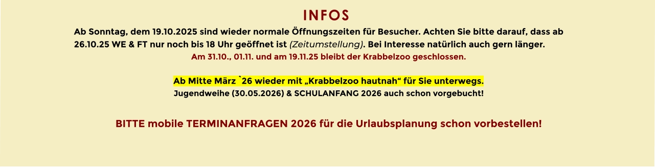 INFOS  Ab Sonntag, dem 19.10.2025 sind wieder normale Öffnungszeiten für Besucher. Achten Sie bitte darauf, dass ab 26.10.25 WE & FT nur noch bis 18 Uhr geöffnet ist (Zeitumstellung). Bei Interesse natürlich auch gern länger. Am 31.10., 01.11. und am 19.11.25 bleibt der Krabbelzoo geschlossen.  Ab Mitte März `26 wieder mit „Krabbelzoo hautnah“ für Sie unterwegs. Jugendweihe (30.05.2026) & SCHULANFANG 2026 auch schon vorgebucht!  BITTE mobile TERMINANFRAGEN 2026 für die Urlaubsplanung schon vorbestellen!