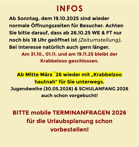 INFOS  Ab Sonntag, dem 19.10.2025 sind wieder normale Öffnungszeiten für Besucher. Achten Sie bitte darauf, dass ab 26.10.25 WE & FT nur noch bis 18 Uhr geöffnet ist (Zeitumstellung). Bei Interesse natürlich auch gern länger. Am 31.10., 01.11. und am 19.11.25 bleibt der Krabbelzoo geschlossen.  Ab Mitte März `26 wieder mit „Krabbelzoo hautnah“ für Sie unterwegs. Jugendweihe (30.05.2026) & SCHULANFANG 2026 auch schon vorgebucht!  BITTE mobile TERMINANFRAGEN 2026 für die Urlaubsplanung schon vorbestellen!