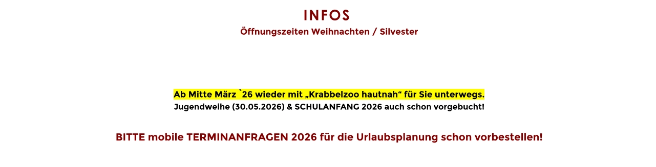 INFOS  Öffnungszeiten Weihnachten / Silvester     Ab Mitte März `26 wieder mit „Krabbelzoo hautnah“ für Sie unterwegs. Jugendweihe (30.05.2026) & SCHULANFANG 2026 auch schon vorgebucht!  BITTE mobile TERMINANFRAGEN 2026 für die Urlaubsplanung schon vorbestellen!