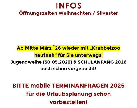 INFOS  Öffnungszeiten Weihnachten / Silvester     Ab Mitte März `26 wieder mit „Krabbelzoo hautnah“ für Sie unterwegs. Jugendweihe (30.05.2026) & SCHULANFANG 2026 auch schon vorgebucht!  BITTE mobile TERMINANFRAGEN 2026 für die Urlaubsplanung schon vorbestellen!