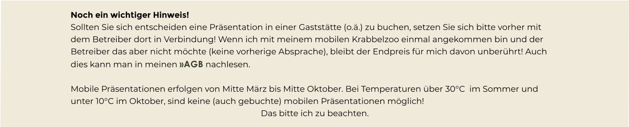 Noch ein wichtiger Hinweis! Sollten Sie sich entscheiden eine Präsentation in einer Gaststätte (o.ä.) zu buchen, setzen Sie sich bitte vorher mit dem Betreiber dort in Verbindung! Wenn ich mit meinem mobilen Krabbelzoo einmal angekommen bin und der Betreiber das aber nicht möchte (keine vorherige Absprache), bleibt der Endpreis für mich davon unberührt! Auch dies kann man in meinen »AGB nachlesen.  Mobile Präsentationen erfolgen von Mitte März bis Mitte Oktober. Bei Temperaturen über 30°C  im Sommer und unter 10°C im Oktober, sind keine (auch gebuchte) mobilen Präsentationen möglich! Das bitte ich zu beachten.