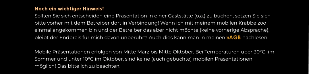 Noch ein wichtiger Hinweis! Sollten Sie sich entscheiden eine Präsentation in einer Gaststätte (o.ä.) zu buchen, setzen Sie sich bitte vorher mit dem Betreiber dort in Verbindung! Wenn ich mit meinem mobilen Krabbelzoo einmal angekommen bin und der Betreiber das aber nicht möchte (keine vorherige Absprache), bleibt der Endpreis für mich davon unberührt! Auch dies kann man in meinen »AGB nachlesen.  Mobile Präsentationen erfolgen von Mitte März bis Mitte Oktober. Bei Temperaturen über 30°C  im Sommer und unter 10°C im Oktober, sind keine (auch gebuchte) mobilen Präsentationen möglich! Das bitte ich zu beachten.