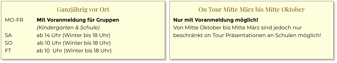 Ganzjährig vor Ort MO-FR	Mit Voranmeldung für Gruppen (Kindergarten & Schule) SA 	ab 14 Uhr (Winter bis 18 Uhr) SO	ab 10 Uhr (Winter bis 18 Uhr) FT	ab 10  Uhr (Winter bis 18 Uhr) On Tour Mitte März bis Mitte Oktober Nur mit Voranmeldung möglich! Von Mitte Oktober bis Mitte März sind jedoch nur beschränkt on Tour Präsentationen an Schulen möglich!