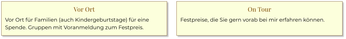Vor Ort Vor Ort für Familien (auch Kindergeburtstage) für eine Spende. Gruppen mit Voranmeldung zum Festpreis. On Tour Festpreise, die Sie gern vorab bei mir erfahren können.