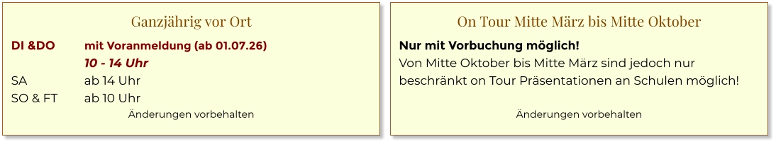 Ganzjährig vor Ort DI &DO	mit Voranmeldung (ab 01.07.26) 	10 - 14 Uhr SA	ab 14 Uhr SO & FT	ab 10 Uhr Änderungen vorbehalten  On Tour Mitte März bis Mitte Oktober Nur mit Vorbuchung möglich! Von Mitte Oktober bis Mitte März sind jedoch nur beschränkt on Tour Präsentationen an Schulen möglich!  Änderungen vorbehalten