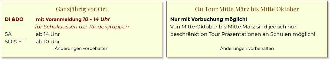 Ganzjährig vor Ort DI &DO	mit Voranmeldung 10 - 14 Uhr 	für Schulklassen u.a. Kindergruppen SA	ab 14 Uhr SO & FT	ab 10 Uhr Änderungen vorbehalten  On Tour Mitte März bis Mitte Oktober Nur mit Vorbuchung möglich! Von Mitte Oktober bis Mitte März sind jedoch nur beschränkt on Tour Präsentationen an Schulen möglich!  Änderungen vorbehalten